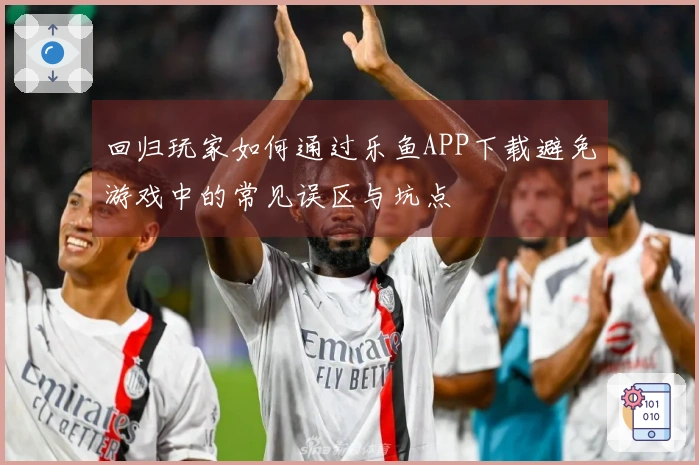 回归玩家如何通过乐鱼APP下载避免游戏中的常见误区与坑点