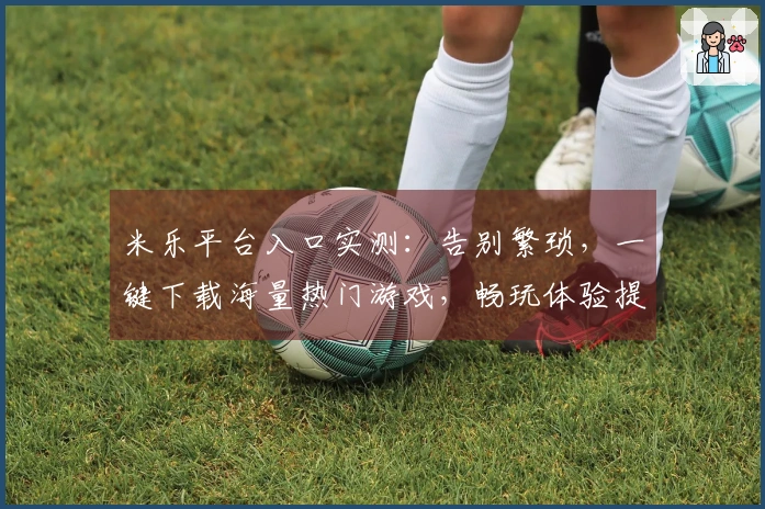 米乐平台入口实测：告别繁琐，一键下载海量热门游戏，畅玩体验提升显著